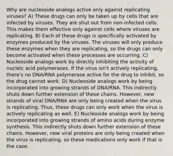 Why are nucleoside analogs active only against replicating viruses? A) These drugs can only be taken up by cells that are infected by viruses. They are shut out from non-infected cells. This makes them effective only against cells where viruses are replicating. B) Each of these drugs is specifically activated by enzymes produced by the viruses. The viruses will only produce these enzymes when they are replicating, so the drugs can only become activated when these processes are occurring. C) Nucleoside analogs work by directly inhibiting the activity of nucleic acid polymerases. If the virus isn't actively replicating, there's no DNA/RNA polymerase active for the drug to inhibit, so the drug cannot work. D) Nucleoside analogs work by being incorporated into growing strands of DNA/RNA. This indirectly shuts down further extension of these chains. However, new strands of viral DNA/RNA are only being created when the virus is replicating. Thus, these drugs can only work when the virus is actively replicating as well. E) Nucleoside analogs work by being incorporated into growing strands of amino acids during enzyme synthesis. This indirectly shuts down further extension of these chains. However, new viral proteins are only being created when the virus is replicating, so these medications only work if that is the case.