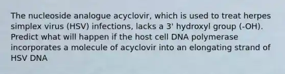 The nucleoside analogue acyclovir, which is used to treat herpes simplex virus (HSV) infections, lacks a 3' hydroxyl group (-OH). Predict what will happen if the host cell DNA polymerase incorporates a molecule of acyclovir into an elongating strand of HSV DNA