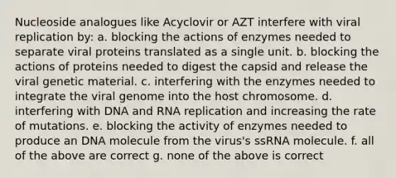 Nucleoside analogues like Acyclovir or AZT interfere with viral replication by: a. blocking the actions of enzymes needed to separate viral proteins translated as a single unit. b. blocking the actions of proteins needed to digest the capsid and release the viral genetic material. c. interfering with the enzymes needed to integrate the viral genome into the host chromosome. d. interfering with DNA and RNA replication and increasing the rate of mutations. e. blocking the activity of enzymes needed to produce an DNA molecule from the virus's ssRNA molecule. f. all of the above are correct g. none of the above is correct