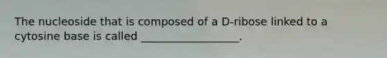 The nucleoside that is composed of a D-ribose linked to a cytosine base is called __________________.