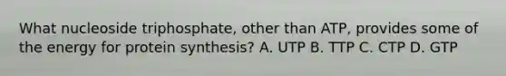 What nucleoside triphosphate, other than ATP, provides some of the energy for <a href='https://www.questionai.com/knowledge/kVyphSdCnD-protein-synthesis' class='anchor-knowledge'>protein synthesis</a>? A. UTP B. TTP C. CTP D. GTP