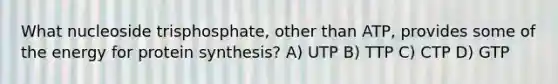 What nucleoside trisphosphate, other than ATP, provides some of the energy for <a href='https://www.questionai.com/knowledge/kVyphSdCnD-protein-synthesis' class='anchor-knowledge'>protein synthesis</a>? A) UTP B) TTP C) CTP D) GTP