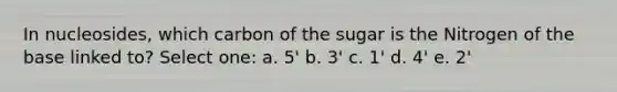 In nucleosides, which carbon of the sugar is the Nitrogen of the base linked to? Select one: a. 5' b. 3' c. 1' d. 4' e. 2'