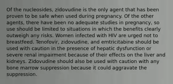 Of the nucleosides, zidovudine is the only agent that has been proven to be safe when used during pregnancy. Of the other agents, there have been no adequate studies in pregnancy, so use should be limited to situations in which the benefits clearly outweigh any risks. Women infected with HIV are urged not to breastfeed. Tenofovir, zidovudine, and emtricitabine should be used with caution in the presence of hepatic dysfunction or severe renal impairment because of their effects on the liver and kidneys. Zidovudine should also be used with caution with any bone marrow suppression because it could aggravate the suppression.