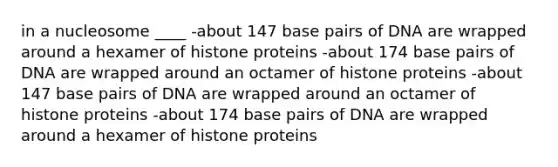 in a nucleosome ____ -about 147 base pairs of DNA are wrapped around a hexamer of histone proteins -about 174 base pairs of DNA are wrapped around an octamer of histone proteins -about 147 base pairs of DNA are wrapped around an octamer of histone proteins -about 174 base pairs of DNA are wrapped around a hexamer of histone proteins