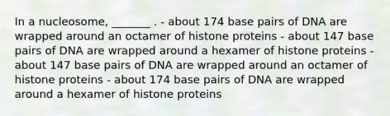 In a nucleosome, _______ . - about 174 base pairs of DNA are wrapped around an octamer of histone proteins - about 147 base pairs of DNA are wrapped around a hexamer of histone proteins - about 147 base pairs of DNA are wrapped around an octamer of histone proteins - about 174 base pairs of DNA are wrapped around a hexamer of histone proteins