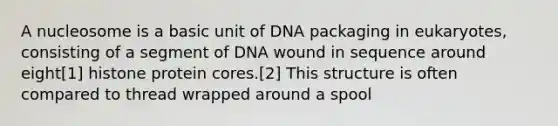 A nucleosome is a basic unit of DNA packaging in eukaryotes, consisting of a segment of DNA wound in sequence around eight[1] histone protein cores.[2] This structure is often compared to thread wrapped around a spool