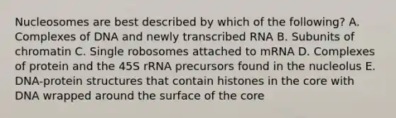 Nucleosomes are best described by which of the following? A. Complexes of DNA and newly transcribed RNA B. Subunits of chromatin C. Single robosomes attached to mRNA D. Complexes of protein and the 45S rRNA precursors found in the nucleolus E. DNA-protein structures that contain histones in the core with DNA wrapped around the surface of the core