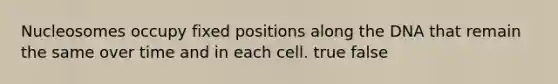 Nucleosomes occupy fixed positions along the DNA that remain the same over time and in each cell. true false