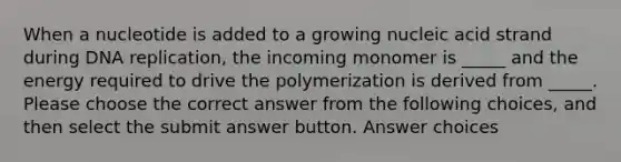 When a nucleotide is added to a growing nucleic acid strand during DNA replication, the incoming monomer is _____ and the energy required to drive the polymerization is derived from _____. Please choose the correct answer from the following choices, and then select the submit answer button. Answer choices