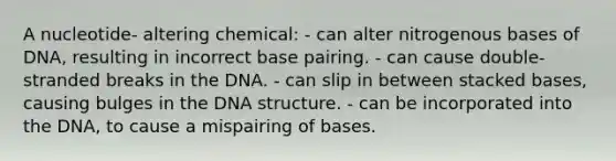 A nucleotide- altering chemical: - can alter nitrogenous bases of DNA, resulting in incorrect base pairing. - can cause double-stranded breaks in the DNA. - can slip in between stacked bases, causing bulges in the DNA structure. - can be incorporated into the DNA, to cause a mispairing of bases.