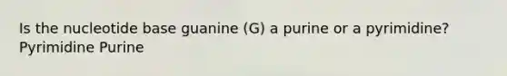 Is the nucleotide base guanine (G) a purine or a pyrimidine? Pyrimidine Purine