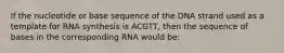 If the nucleotide or base sequence of the DNA strand used as a template for RNA synthesis is ACGTT, then the sequence of bases in the corresponding RNA would be: