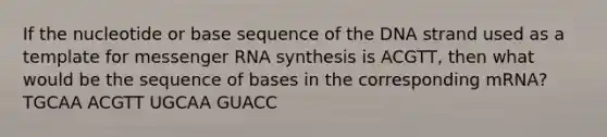 If the nucleotide or base sequence of the DNA strand used as a template for messenger RNA synthesis is ACGTT, then what would be the sequence of bases in the corresponding mRNA? TGCAA ACGTT UGCAA GUACC