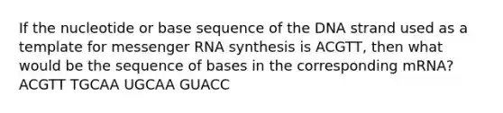 If the nucleotide or base sequence of the DNA strand used as a template for messenger RNA synthesis is ACGTT, then what would be the sequence of bases in the corresponding mRNA? ACGTT TGCAA UGCAA GUACC