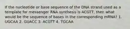 If the nucleotide or base sequence of the DNA strand used as a template for messenger RNA synthesis is ACGTT, then what would be the sequence of bases in the corresponding mRNA? 1. UGCAA 2. GUACC 3. ACGTT 4. TGCAA