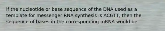 if the nucleotide or base sequence of the DNA used as a template for messenger RNA synthesis is ACGTT, then the sequence of bases in the corresponding mRNA would be