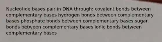 Nucleotide bases pair in DNA through: covalent bonds between complementary bases hydrogen bonds between complementary bases phosphate bonds between complementary bases sugar bonds between complementary bases ionic bonds between complementary bases