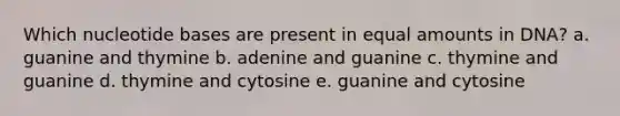 Which nucleotide bases are present in equal amounts in DNA? a. guanine and thymine b. adenine and guanine c. thymine and guanine d. thymine and cytosine e. guanine and cytosine