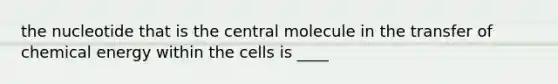 the nucleotide that is the central molecule in the transfer of chemical energy within the cells is ____