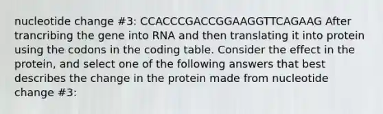 nucleotide change #3: CCACCCGACCGGAAGGTTCAGAAG After trancribing the gene into RNA and then translating it into protein using the codons in the coding table. Consider the effect in the protein, and select one of the following answers that best describes the change in the protein made from nucleotide change #3: