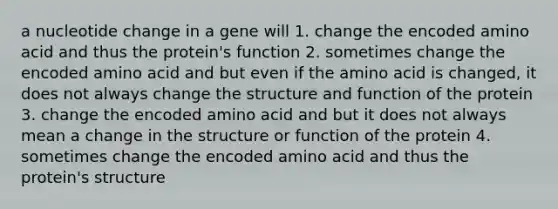 a nucleotide change in a gene will 1. change the encoded amino acid and thus the protein's function 2. sometimes change the encoded amino acid and but even if the amino acid is changed, it does not always change the structure and function of the protein 3. change the encoded amino acid and but it does not always mean a change in the structure or function of the protein 4. sometimes change the encoded amino acid and thus the protein's structure