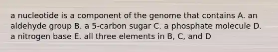 a nucleotide is a component of the genome that contains A. an aldehyde group B. a 5-carbon sugar C. a phosphate molecule D. a nitrogen base E. all three elements in B, C, and D