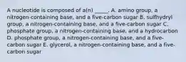 A nucleotide is composed of a(n) _____. A. amino group, a nitrogen-containing base, and a five-carbon sugar B. sulfhydryl group, a nitrogen-containing base, and a five-carbon sugar C. phosphate group, a nitrogen-containing base, and a hydrocarbon D. phosphate group, a nitrogen-containing base, and a five-carbon sugar E. glycerol, a nitrogen-containing base, and a five-carbon sugar