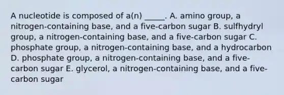 A nucleotide is composed of a(n) _____. A. amino group, a nitrogen-containing base, and a five-carbon sugar B. sulfhydryl group, a nitrogen-containing base, and a five-carbon sugar C. phosphate group, a nitrogen-containing base, and a hydrocarbon D. phosphate group, a nitrogen-containing base, and a five-carbon sugar E. glycerol, a nitrogen-containing base, and a five-carbon sugar