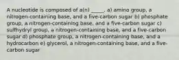 A nucleotide is composed of a(n) _____. a) amino group, a nitrogen-containing base, and a five-carbon sugar b) phosphate group, a nitrogen-containing base, and a five-carbon sugar c) sulfhydryl group, a nitrogen-containing base, and a five-carbon sugar d) phosphate group, a nitrogen-containing base, and a hydrocarbon e) glycerol, a nitrogen-containing base, and a five-carbon sugar