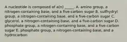 A nucleotide is composed of a(n) _____. A. amino group, a nitrogen-containing base, and a five-carbon sugar B. sulfhydryl group, a nitrogen-containing base, and a five-carbon sugar C. glycerol, a nitrogen-containing base, and a five-carbon sugar D. phosphate group, a nitrogen-containing base, and a five-carbon sugar E. phosphate group, a nitrogen-containing base, and a hydrocarbon