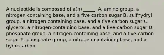 A nucleotide is composed of a(n) _____. A. amino group, a nitrogen-containing base, and a five-carbon sugar B. sulfhydryl group, a nitrogen-containing base, and a five-carbon sugar C. glycerol, a nitrogen-containing base, and a five-carbon sugar D. phosphate group, a nitrogen-containing base, and a five-carbon sugar E. phosphate group, a nitrogen-containing base, and a hydrocarbon