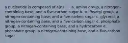 a nucleotide is composed of a(n)___. a. amino group, a nitrogen-containing base, and a five-carbon sugar b. sulfhydryl group, a nitrogen-containing base, and a five-carbon sugar c. glycerol, a nitrogen-containing base, and a five-carbon sugar d. phosphate group, a nitrogen-containing base, and a hydrocarbon e. phosphate group, a nitrogen-containing base, and a five-carbon sugar