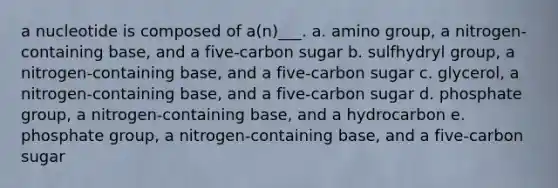 a nucleotide is composed of a(n)___. a. amino group, a nitrogen-containing base, and a five-carbon sugar b. sulfhydryl group, a nitrogen-containing base, and a five-carbon sugar c. glycerol, a nitrogen-containing base, and a five-carbon sugar d. phosphate group, a nitrogen-containing base, and a hydrocarbon e. phosphate group, a nitrogen-containing base, and a five-carbon sugar