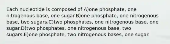 Each nucleotide is composed of A)one phosphate, one nitrogenous base, one sugar.B)one phosphate, one nitrogenous base, two sugars.C)two phosphates, one nitrogenous base, one sugar.D)two phosphates, one nitrogenous base, two sugars.E)one phosphate, two nitrogenous bases, one sugar.