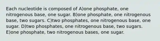 Each nucleotide is composed of A)one phosphate, one nitrogenous base, one sugar. B)one phosphate, one nitrogenous base, two sugars. C)two phosphates, one nitrogenous base, one sugar. D)two phosphates, one nitrogenous base, two sugars. E)one phosphate, two nitrogenous bases, one sugar.