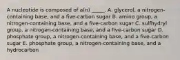 A nucleotide is composed of a(n) _____. A. glycerol, a nitrogen-containing base, and a five-carbon sugar B. amino group, a nitrogen-containing base, and a five-carbon sugar C. sulfhydryl group, a nitrogen-containing base, and a five-carbon sugar D. phosphate group, a nitrogen-containing base, and a five-carbon sugar E. phosphate group, a nitrogen-containing base, and a hydrocarbon