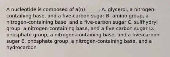 A nucleotide is composed of a(n) _____. A. glycerol, a nitrogen-containing base, and a five-carbon sugar B. amino group, a nitrogen-containing base, and a five-carbon sugar C. sulfhydryl group, a nitrogen-containing base, and a five-carbon sugar D. phosphate group, a nitrogen-containing base, and a five-carbon sugar E. phosphate group, a nitrogen-containing base, and a hydrocarbon