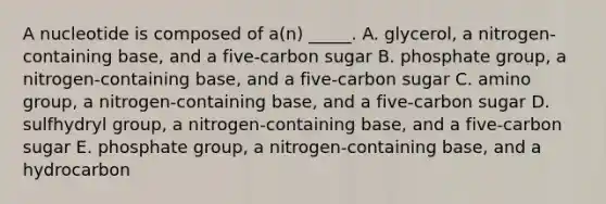 A nucleotide is composed of a(n) _____. A. glycerol, a nitrogen-containing base, and a five-carbon sugar B. phosphate group, a nitrogen-containing base, and a five-carbon sugar C. amino group, a nitrogen-containing base, and a five-carbon sugar D. sulfhydryl group, a nitrogen-containing base, and a five-carbon sugar E. phosphate group, a nitrogen-containing base, and a hydrocarbon