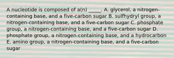 A nucleotide is composed of a(n) _____. A. glycerol, a nitrogen-containing base, and a five-carbon sugar B. sulfhydryl group, a nitrogen-containing base, and a five-carbon sugar C. phosphate group, a nitrogen-containing base, and a five-carbon sugar D. phosphate group, a nitrogen-containing base, and a hydrocarbon E. amino group, a nitrogen-containing base, and a five-carbon sugar