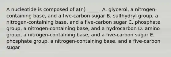 A nucleotide is composed of a(n) _____. A. glycerol, a nitrogen-containing base, and a five-carbon sugar B. sulfhydryl group, a nitrogen-containing base, and a five-carbon sugar C. phosphate group, a nitrogen-containing base, and a hydrocarbon D. amino group, a nitrogen-containing base, and a five-carbon sugar E. phosphate group, a nitrogen-containing base, and a five-carbon sugar