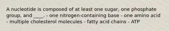 A nucleotide is composed of at least one sugar, one phosphate group, and ____. - ​one nitrogen-containing base ​- one amino acid ​- multiple cholesterol molecules ​- fatty acid chains ​- ATP