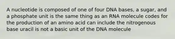 A nucleotide is composed of one of four DNA bases, a sugar, and a phosphate unit is the same thing as an RNA molecule codes for the production of an amino acid can include the nitrogenous base uracil is not a basic unit of the DNA molecule