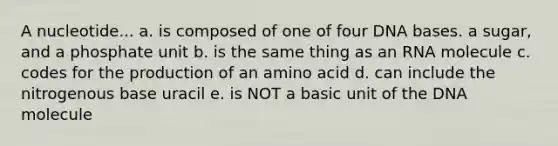 A nucleotide... a. is composed of one of four DNA bases. a sugar, and a phosphate unit b. is the same thing as an RNA molecule c. codes for the production of an amino acid d. can include the nitrogenous base uracil e. is NOT a basic unit of the DNA molecule