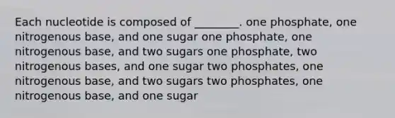 Each nucleotide is composed of ________. one phosphate, one nitrogenous base, and one sugar one phosphate, one nitrogenous base, and two sugars one phosphate, two nitrogenous bases, and one sugar two phosphates, one nitrogenous base, and two sugars two phosphates, one nitrogenous base, and one sugar