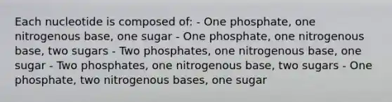 Each nucleotide is composed of: - One phosphate, one nitrogenous base, one sugar - One phosphate, one nitrogenous base, two sugars - Two phosphates, one nitrogenous base, one sugar - Two phosphates, one nitrogenous base, two sugars - One phosphate, two nitrogenous bases, one sugar