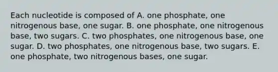 Each nucleotide is composed of A. one phosphate, one nitrogenous base, one sugar. B. one phosphate, one nitrogenous base, two sugars. C. two phosphates, one nitrogenous base, one sugar. D. two phosphates, one nitrogenous base, two sugars. E. one phosphate, two nitrogenous bases, one sugar.