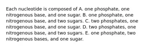 Each nucleotide is composed of A. one phosphate, one nitrogenous base, and one sugar. B. one phosphate, one nitrogenous base, and two sugars. C. two phosphates, one nitrogenous base, and one sugar. D. two phosphates, one nitrogenous base, and two sugars. E. one phosphate, two nitrogenous bases, and one sugar.