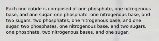 Each nucleotide is composed of one phosphate, one nitrogenous base, and one sugar. one phosphate, one nitrogenous base, and two sugars. two phosphates, one nitrogenous base, and one sugar. two phosphates, one nitrogenous base, and two sugars. one phosphate, two nitrogenous bases, and one sugar.