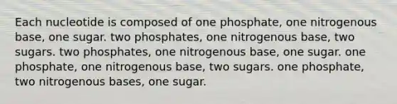 Each nucleotide is composed of one phosphate, one nitrogenous base, one sugar. two phosphates, one nitrogenous base, two sugars. two phosphates, one nitrogenous base, one sugar. one phosphate, one nitrogenous base, two sugars. one phosphate, two nitrogenous bases, one sugar.